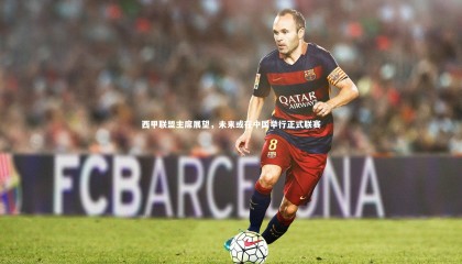 【星空体育官网】西甲联盟主席展望，未来或在中国举行正式联赛