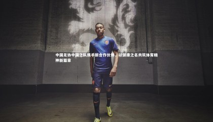 星空体育：中国足协中国之队携手新合作伙伴，以健康之名共筑体育精神新篇章
